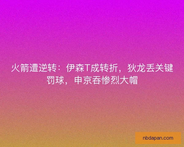 火箭遭逆转：伊森T成转折，狄龙丢关键罚球，申京吞惨烈大帽
