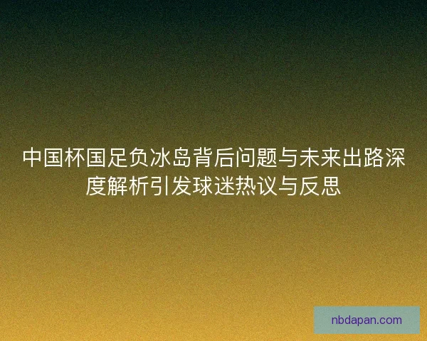 中国杯国足负冰岛背后问题与未来出路深度解析引发球迷热议与反思