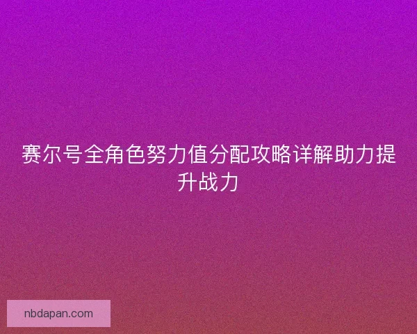 赛尔号全角色努力值分配攻略详解助力提升战力