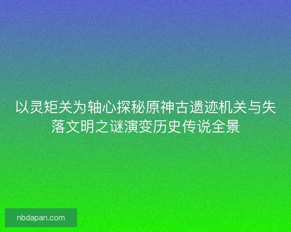 以灵矩关为轴心探秘原神古遗迹机关与失落文明之谜演变历史传说全景