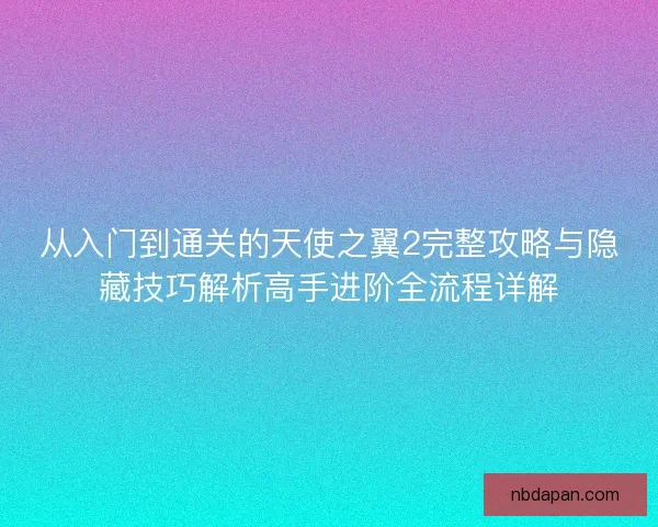 从入门到通关的天使之翼2完整攻略与隐藏技巧解析高手进阶全流程详解