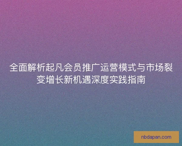 全面解析起凡会员推广运营模式与市场裂变增长新机遇深度实践指南