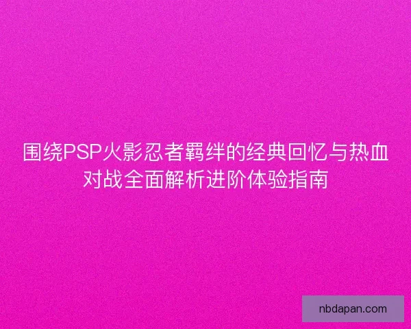 围绕PSP火影忍者羁绊的经典回忆与热血对战全面解析进阶体验指南