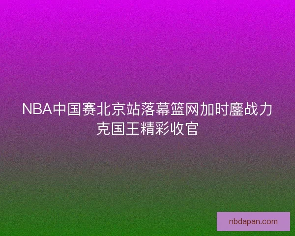 NBA中国赛北京站落幕篮网加时鏖战力克国王精彩收官